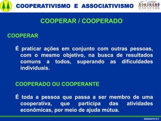COOPERATIVISMO E ASSOCIATIVISMO
GRANATO E.F.
COOPERAR
É praticar ações em conjunto com outras pessoas,
com o mesmo objetivo, na busca de resultados
comuns a todos, superando as dificuldades
individuais.
COOPERADO OU COOPERANTE
É toda a pessoa que passa a ser membro de uma
cooperativa, que participa das atividades
econômicas, por meio de ajuda mútua.
COOPERAR / COOPERADO
 