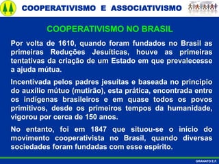 COOPERATIVISMO E ASSOCIATIVISMO
GRANATO E.F.
Por volta de 1610, quando foram fundados no Brasil as
primeiras Reduções Jesuíticas, houve as primeiras
tentativas da criação de um Estado em que prevalecesse
a ajuda mútua.
Incentivada pelos padres jesuítas e baseada no principio
do auxílio mútuo (mutirão), esta prática, encontrada entre
os indígenas brasileiros e em quase todos os povos
primitivos, desde os primeiros tempos da humanidade,
vigorou por cerca de 150 anos.
No entanto, foi em 1847 que situou-se o início do
movimento cooperativista no Brasil, quando diversas
sociedades foram fundadas com esse espírito.
COOPERATIVISMO NO BRASIL
 