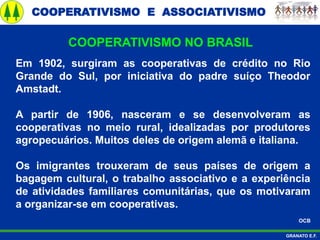 COOPERATIVISMO E ASSOCIATIVISMO
GRANATO E.F.
Em 1902, surgiram as cooperativas de crédito no Rio
Grande do Sul, por iniciativa do padre suíço Theodor
Amstadt.
A partir de 1906, nasceram e se desenvolveram as
cooperativas no meio rural, idealizadas por produtores
agropecuários. Muitos deles de origem alemã e italiana.
Os imigrantes trouxeram de seus países de origem a
bagagem cultural, o trabalho associativo e a experiência
de atividades familiares comunitárias, que os motivaram
a organizar-se em cooperativas.
OCB
COOPERATIVISMO NO BRASIL
 