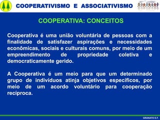 COOPERATIVISMO E ASSOCIATIVISMO
GRANATO E.F.
Cooperativa é uma união voluntária de pessoas com a
finalidade de satisfazer aspirações e necessidades
econômicas, sociais e culturais comuns, por meio de um
empreendimento de propriedade coletiva e
democraticamente gerido.
A Cooperativa é um meio para que um determinado
grupo de indivíduos atinja objetivos específicos, por
meio de um acordo voluntário para cooperação
recíproca.
COOPERATIVA: CONCEITOS
 