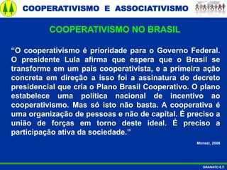 COOPERATIVISMO E ASSOCIATIVISMO
GRANATO E.F.
“O cooperativismo é prioridade para o Governo Federal.
O presidente Lula afirma que espera que o Brasil se
transforme em um país cooperativista, e a primeira ação
concreta em direção a isso foi a assinatura do decreto
presidencial que cria o Plano Brasil Cooperativo. O plano
estabelece uma política nacional de incentivo ao
cooperativismo. Mas só isto não basta. A cooperativa é
uma organização de pessoas e não de capital. É preciso a
união de forças em torno deste ideal. É preciso a
participação ativa da sociedade.”
Monezi, 2008
COOPERATIVISMO NO BRASIL
 