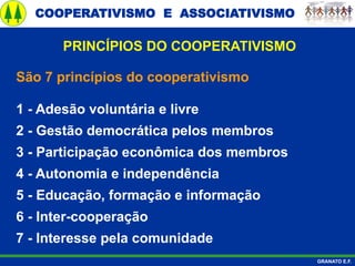 COOPERATIVISMO E ASSOCIATIVISMO
GRANATO E.F.
São 7 princípios do cooperativismo
1 - Adesão voluntária e livre
2 - Gestão democrática pelos membros
3 - Participação econômica dos membros
4 - Autonomia e independência
5 - Educação, formação e informação
6 - Inter-cooperação
7 - Interesse pela comunidade
PRINCÍPIOS DO COOPERATIVISMO
 