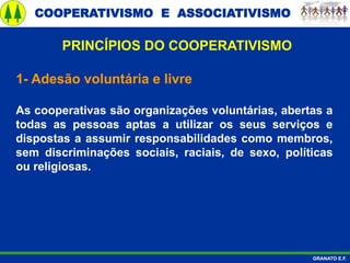 COOPERATIVISMO E ASSOCIATIVISMO
GRANATO E.F.
1- Adesão voluntária e livre
As cooperativas são organizações voluntárias, abertas a
todas as pessoas aptas a utilizar os seus serviços e
dispostas a assumir responsabilidades como membros,
sem discriminações sociais, raciais, de sexo, políticas
ou religiosas.
PRINCÍPIOS DO COOPERATIVISMO
 