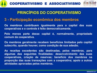 COOPERATIVISMO E ASSOCIATIVISMO
GRANATO E.F.
3 - Participação econômica dos membros
Os membros contribuem igualmente para o capital das suas
cooperativas e o controle é feito democraticamente.
Pelo menos parte desse capital é, normalmente, propriedade
comum da cooperativa.
Os membros geralmente recebem benefícios limitados pelo capital
subscrito, quando houver, como condição de sua adesão.
As receitas excedentes são destinadas, pelos membros, para
algumas das seguintes finalidades: desenvolvimento das suas
cooperativas, criação de reservas; benefício dos membros na
proporção das suas transações com a cooperativa; apoio a outras
atividades aprovadas pelos membros.
PRINCÍPIOS DO COOPERATIVISMO
 