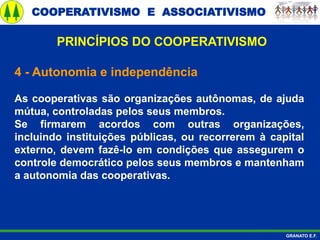 COOPERATIVISMO E ASSOCIATIVISMO
GRANATO E.F.
4 - Autonomia e independência
As cooperativas são organizações autônomas, de ajuda
mútua, controladas pelos seus membros.
Se firmarem acordos com outras organizações,
incluindo instituições públicas, ou recorrerem à capital
externo, devem fazê-lo em condições que assegurem o
controle democrático pelos seus membros e mantenham
a autonomia das cooperativas.
PRINCÍPIOS DO COOPERATIVISMO
 
