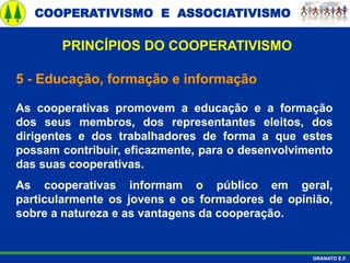 COOPERATIVISMO E ASSOCIATIVISMO
GRANATO E.F.
5 - Educação, formação e informação
As cooperativas promovem a educação e a formação
dos seus membros, dos representantes eleitos, dos
dirigentes e dos trabalhadores de forma a que estes
possam contribuir, eficazmente, para o desenvolvimento
das suas cooperativas.
As cooperativas informam o público em geral,
particularmente os jovens e os formadores de opinião,
sobre a natureza e as vantagens da cooperação.
PRINCÍPIOS DO COOPERATIVISMO
 