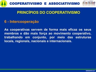 COOPERATIVISMO E ASSOCIATIVISMO
GRANATO E.F.
6 - Intercooperação
As cooperativas servem de forma mais eficaz os seus
membros e dão mais força ao movimento cooperativo,
trabalhando em conjunto, por meio das estruturas
locais, regionais, nacionais e internacionais.
PRINCÍPIOS DO COOPERATIVISMO
 