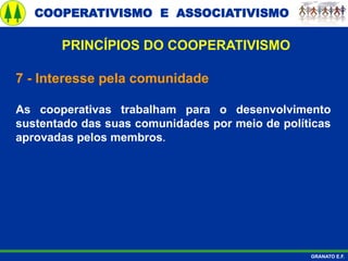 COOPERATIVISMO E ASSOCIATIVISMO
GRANATO E.F.
7 - Interesse pela comunidade
As cooperativas trabalham para o desenvolvimento
sustentado das suas comunidades por meio de políticas
aprovadas pelos membros.
PRINCÍPIOS DO COOPERATIVISMO
 