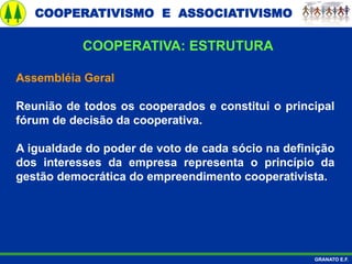 COOPERATIVISMO E ASSOCIATIVISMO
GRANATO E.F.
Assembléia Geral
Reunião de todos os cooperados e constitui o principal
fórum de decisão da cooperativa.
A igualdade do poder de voto de cada sócio na definição
dos interesses da empresa representa o princípio da
gestão democrática do empreendimento cooperativista.
COOPERATIVA: ESTRUTURA
 