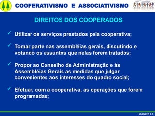 COOPERATIVISMO E ASSOCIATIVISMO
GRANATO E.F.
 Utilizar os serviços prestados pela cooperativa;
 Tomar parte nas assembléias gerais, discutindo e
votando os assuntos que nelas forem tratados;
 Propor ao Conselho de Administração e às
Assembléias Gerais as medidas que julgar
convenientes aos interesses do quadro social;
 Efetuar, com a cooperativa, as operações que forem
programadas;
DIREITOS DOS COOPERADOS
 