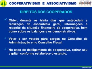 COOPERATIVISMO E ASSOCIATIVISMO
GRANATO E.F.
 Obter, durante os trinta dias que antecedem a
realização da assembléia geral, informações a
respeito da situação financeira da cooperativa, bem
como sobre os balanços e os demonstrativos;
 Votar e ser votado para cargos no Conselho de
Administração e no Conselho Fiscal;
 No caso de desligamento da cooperativa, retirar seu
capital, conforme estabelece o estatuto.
DIREITOS DOS COOPERADOS
 