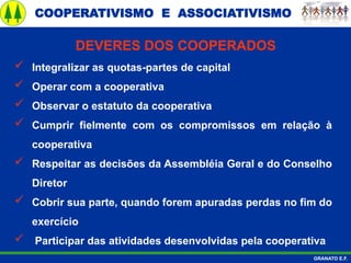 COOPERATIVISMO E ASSOCIATIVISMO
GRANATO E.F.
 Integralizar as quotas-partes de capital
 Operar com a cooperativa
 Observar o estatuto da cooperativa
 Cumprir fielmente com os compromissos em relação à
cooperativa
 Respeitar as decisões da Assembléia Geral e do Conselho
Diretor
 Cobrir sua parte, quando forem apuradas perdas no fim do
exercício
 Participar das atividades desenvolvidas pela cooperativa
DEVERES DOS COOPERADOS
 