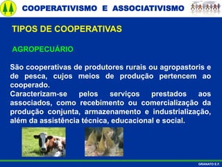 COOPERATIVISMO E ASSOCIATIVISMO
GRANATO E.F.
AGROPECUÁRIO
São cooperativas de produtores rurais ou agropastoris e
de pesca, cujos meios de produção pertencem ao
cooperado.
Caracterizam-se pelos serviços prestados aos
associados, como recebimento ou comercialização da
produção conjunta, armazenamento e industrialização,
além da assistência técnica, educacional e social.
TIPOS DE COOPERATIVAS
 