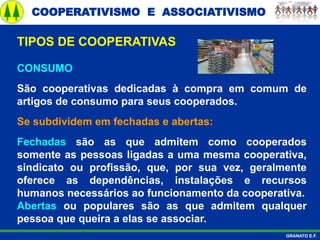 COOPERATIVISMO E ASSOCIATIVISMO
GRANATO E.F.
CONSUMO
São cooperativas dedicadas à compra em comum de
artigos de consumo para seus cooperados.
Se subdividem em fechadas e abertas:
Fechadas são as que admitem como cooperados
somente as pessoas ligadas a uma mesma cooperativa,
sindicato ou profissão, que, por sua vez, geralmente
oferece as dependências, instalações e recursos
humanos necessários ao funcionamento da cooperativa.
Abertas ou populares são as que admitem qualquer
pessoa que queira a elas se associar.
TIPOS DE COOPERATIVAS
 