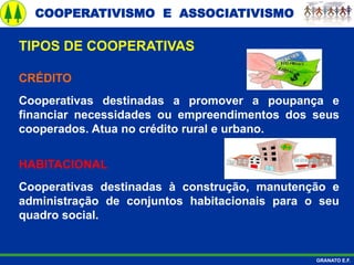 COOPERATIVISMO E ASSOCIATIVISMO
GRANATO E.F.
CRÉDITO
Cooperativas destinadas a promover a poupança e
financiar necessidades ou empreendimentos dos seus
cooperados. Atua no crédito rural e urbano.
TIPOS DE COOPERATIVAS
HABITACIONAL
Cooperativas destinadas à construção, manutenção e
administração de conjuntos habitacionais para o seu
quadro social.
 