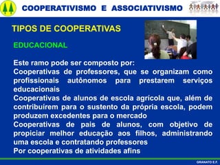 COOPERATIVISMO E ASSOCIATIVISMO
GRANATO E.F.
EDUCACIONAL
Este ramo pode ser composto por:
Cooperativas de professores, que se organizam como
profissionais autônomos para prestarem serviços
educacionais
Cooperativas de alunos de escola agrícola que, além de
contribuírem para o sustento da própria escola, podem
produzem excedentes para o mercado
Cooperativas de pais de alunos, com objetivo de
propiciar melhor educação aos filhos, administrando
uma escola e contratando professores
Por cooperativas de atividades afins
TIPOS DE COOPERATIVAS
 