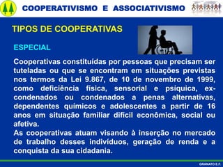 COOPERATIVISMO E ASSOCIATIVISMO
GRANATO E.F.
ESPECIAL
Cooperativas constituídas por pessoas que precisam ser
tuteladas ou que se encontram em situações previstas
nos termos da Lei 9.867, de 10 de novembro de 1999,
como deficiência física, sensorial e psíquica, ex-
condenados ou condenados a penas alternativas,
dependentes químicos e adolescentes a partir de 16
anos em situação familiar difícil econômica, social ou
afetiva.
As cooperativas atuam visando à inserção no mercado
de trabalho desses indivíduos, geração de renda e a
conquista da sua cidadania.
TIPOS DE COOPERATIVAS
 