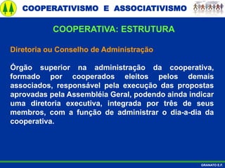 COOPERATIVISMO E ASSOCIATIVISMO
GRANATO E.F.
Diretoria ou Conselho de Administração
Órgão superior na administração da cooperativa,
formado por cooperados eleitos pelos demais
associados, responsável pela execução das propostas
aprovadas pela Assembléia Geral, podendo ainda indicar
uma diretoria executiva, integrada por três de seus
membros, com a função de administrar o dia-a-dia da
cooperativa.
COOPERATIVA: ESTRUTURA
 