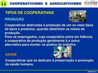 COOPERATIVISMO E ASSOCIATIVISMO
GRANATO E.F.
PRODUÇÃO
Cooperativas dedicadas à produção de um ou mais tipos
de bens e produtos, quando detenham os meios de
produção.
Para os empregados, cuja cooperativa entra em falência,
a cooperativa de produção geralmente é a única
alternativa para manter os postos de trabalho.
TIPOS DE COOPERATIVAS
SAÚDE
Cooperativas que se dedicam à preservação e promoção
da saúde humana.
 