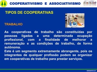 COOPERATIVISMO E ASSOCIATIVISMO
GRANATO E.F.
TRABALHO
As cooperativas de trabalho são constituídas por
pessoas ligadas a uma determinada ocupação
profissional, com a finalidade de melhorar a
remuneração e as condições de trabalho, de forma
autônoma.
Este é um segmento extremamente abrangente, pois os
integrantes de qualquer profissão podem se organizar
em cooperativas de trabalho para prestar serviços.
TIPOS DE COOPERATIVAS
 