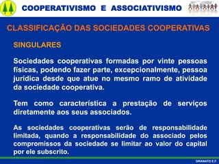 COOPERATIVISMO E ASSOCIATIVISMO
GRANATO E.F.
SINGULARES
Sociedades cooperativas formadas por vinte pessoas
físicas, podendo fazer parte, excepcionalmente, pessoa
jurídica desde que atue no mesmo ramo de atividade
da sociedade cooperativa.
Tem como característica a prestação de serviços
diretamente aos seus associados.
As sociedades cooperativas serão de responsabilidade
limitada, quando a responsabilidade do associado pelos
compromissos da sociedade se limitar ao valor do capital
por ele subscrito.
CLASSIFICAÇÃO DAS SOCIEDADES COOPERATIVAS
 