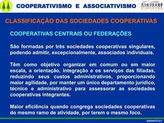 COOPERATIVISMO E ASSOCIATIVISMO
GRANATO E.F.
COOPERATIVAS CENTRAIS OU FEDERAÇÕES
São formadas por três sociedades cooperativas singulares,
podendo admitir, excepcionalmente, associados individuais.
Têm como objetivo organizar em comum ou em maior
escala, a orientação, integração e os serviços das filiadas,
reduzindo seus custos administrativos, proporcionando
maior agilidade, por manter um único departamento jurídico,
técnico e administrativo para assessorar as sociedades
cooperativas integrantes.
Maior eficiência quando congrega sociedades cooperativas
do mesmo ramo de atividade, por terem o mesmo foco.
CLASSIFICAÇÃO DAS SOCIEDADES COOPERATIVAS
 