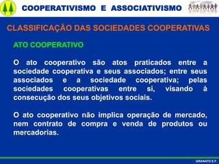 COOPERATIVISMO E ASSOCIATIVISMO
GRANATO E.F.
ATO COOPERATIVO
O ato cooperativo são atos praticados entre a
sociedade cooperativa e seus associados; entre seus
associados e a sociedade cooperativa; pelas
sociedades cooperativas entre si, visando à
consecução dos seus objetivos sociais.
O ato cooperativo não implica operação de mercado,
nem contrato de compra e venda de produtos ou
mercadorias.
CLASSIFICAÇÃO DAS SOCIEDADES COOPERATIVAS
 