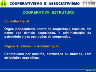 COOPERATIVISMO E ASSOCIATIVISMO
GRANATO E.F.
Conselho Fiscal
Órgão independente dentro da cooperativa, fiscaliza, em
nome dos demais associados, a administração do
patrimônio e das operações da cooperativa.
Órgãos Auxiliares da Administração
Constituídos por comitês, comissões ou núcleos, com
atribuições específicas.
COOPERATIVA: ESTRUTURA
 