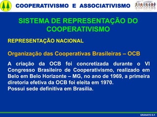 COOPERATIVISMO E ASSOCIATIVISMO
GRANATO E.F.
REPRESENTAÇÃO NACIONAL
Organização das Cooperativas Brasileiras – OCB
A criação da OCB foi concretizada durante o VI
Congresso Brasileiro de Cooperativismo, realizado em
Belo em Belo Horizonte – MG, no ano de 1969, a primeira
diretoria efetiva da OCB foi eleita em 1970.
Possui sede definitiva em Brasília.
SISTEMA DE REPRESENTAÇÃO DO
COOPERATIVISMO
 