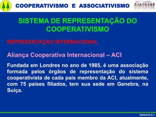 COOPERATIVISMO E ASSOCIATIVISMO
GRANATO E.F.
REPRESENTAÇÃO INTERNACIONAL
Aliança Cooperativa Internacional – ACI
Fundada em Londres no ano de 1985, é uma associação
formada pelos órgãos de representação do sistema
cooperativista de cada país membro da ACI, atualmente,
com 75 países filiados, tem sua sede em Genebra, na
Suíça.
SISTEMA DE REPRESENTAÇÃO DO
COOPERATIVISMO
 