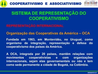 COOPERATIVISMO E ASSOCIATIVISMO
GRANATO E.F.
REPRESENTAÇÃO INTERNACIONAL
Organização das Cooperativas da América – OCA
Fundada em 1963, em Montevidéu, no Uruguai, como
organismo de integração, representação e defesa do
cooperativismo dos países da América.
A OCA, integrada por 20 países, mantêm relações com
movimentos cooperativistas e com organizações
internacionais, sejam elas governamentais ou não e tem
como sede permanente a cidade de Bogotá, na Colômbia.
SISTEMA DE REPRESENTAÇÃO DO
COOPERATIVISMO
 