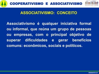 COOPERATIVISMO E ASSOCIATIVISMO
GRANATO E.F.
ASSOCIATIVISMO: CONCEITO
Associativismo é qualquer iniciativa formal
ou informal, que reúna um grupo de pessoas
ou empresas, com o principal objetivo de
superar dificuldades e gerar benefícios
comuns: econômicos, sociais e políticos.
 