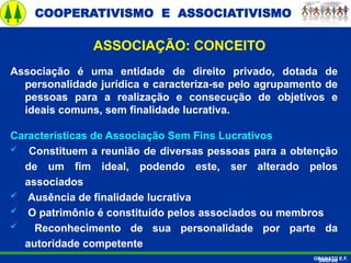COOPERATIVISMO E ASSOCIATIVISMO
GRANATO E.F.
ASSOCIAÇÃO: CONCEITO
Associação é uma entidade de direito privado, dotada de
personalidade jurídica e caracteriza-se pelo agrupamento de
pessoas para a realização e consecução de objetivos e
ideais comuns, sem finalidade lucrativa.
Características de Associação Sem Fins Lucrativos
 Constituem a reunião de diversas pessoas para a obtenção
de um fim ideal, podendo este, ser alterado pelos
associados
 Ausência de finalidade lucrativa
 O patrimônio é constituído pelos associados ou membros
 Reconhecimento de sua personalidade por parte da
autoridade competente
Sebrae
 