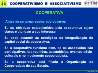 COOPERATIVISMO E ASSOCIATIVISMO
GRANATO E.F.
Antes de se tornar cooperado observe:
Se os objetivos estabelecidos pela cooperativa sejam
claros e atendam a seu interesse.
Se pode assumir as condições de integralização do
capital social da cooperativa.
Se a cooperativa funciona bem, se os associados são
participativos nas reuniões, assembléias, eventos sócio-
culturais e no movimento cooperativista.
Se a cooperativa está filiada à Organização de
Cooperativas de seu Estado.
COOPERATIVA
 