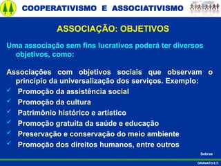 COOPERATIVISMO E ASSOCIATIVISMO
GRANATO E.F.
ASSOCIAÇÃO: OBJETIVOS
Uma associação sem fins lucrativos poderá ter diversos
objetivos, como:
Associações com objetivos sociais que observam o
princípio da universalização dos serviços. Exemplo:
 Promoção da assistência social
 Promoção da cultura
 Patrimônio histórico e artístico
 Promoção gratuita da saúde e educação
 Preservação e conservação do meio ambiente
 Promoção dos direitos humanos, entre outros
Sebrae
 