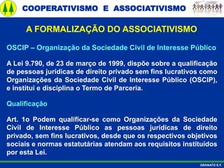 COOPERATIVISMO E ASSOCIATIVISMO
GRANATO E.F.
A FORMALIZAÇÃO DO ASSOCIATIVISMO
OSCIP – Organização da Sociedade Civil de Interesse Público
A Lei 9.790, de 23 de março de 1999, dispõe sobre a qualificação
de pessoas jurídicas de direito privado sem fins lucrativos como
Organizações da Sociedade Civil de Interesse Público (OSCIP),
e institui e disciplina o Termo de Parceria.
Qualificação
Art. 1o Podem qualificar-se como Organizações da Sociedade
Civil de Interesse Público as pessoas jurídicas de direito
privado, sem fins lucrativos, desde que os respectivos objetivos
sociais e normas estatutárias atendam aos requisitos instituídos
por esta Lei.
 
