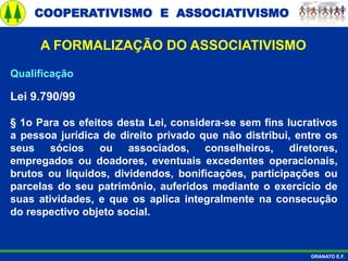 COOPERATIVISMO E ASSOCIATIVISMO
GRANATO E.F.
A FORMALIZAÇÃO DO ASSOCIATIVISMO
Qualificação
Lei 9.790/99
§ 1o Para os efeitos desta Lei, considera-se sem fins lucrativos
a pessoa jurídica de direito privado que não distribui, entre os
seus sócios ou associados, conselheiros, diretores,
empregados ou doadores, eventuais excedentes operacionais,
brutos ou líquidos, dividendos, bonificações, participações ou
parcelas do seu patrimônio, auferidos mediante o exercício de
suas atividades, e que os aplica integralmente na consecução
do respectivo objeto social.
 