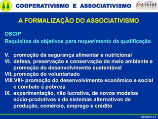 COOPERATIVISMO E ASSOCIATIVISMO
GRANATO E.F.
A FORMALIZAÇÃO DO ASSOCIATIVISMO
OSCIP
Requisitos de objetivos para requerimento da qualificação
V. promoção da segurança alimentar e nutricional
VI. defesa, preservação e conservação do meio ambiente e
promoção do desenvolvimento sustentável
VII. promoção do voluntariado
VIII.VIII- promoção do desenvolvimento econômico e social
e combate à pobreza
IX. experimentação, não lucrativa, de novos modelos
sócio-produtivos e de sistemas alternativos de
produção, comércio, emprego e crédito
 