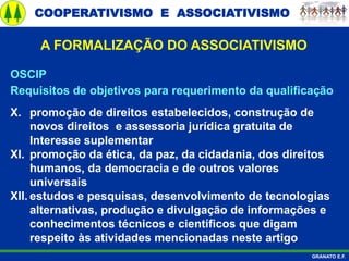 COOPERATIVISMO E ASSOCIATIVISMO
GRANATO E.F.
A FORMALIZAÇÃO DO ASSOCIATIVISMO
OSCIP
Requisitos de objetivos para requerimento da qualificação
X. promoção de direitos estabelecidos, construção de
novos direitos e assessoria jurídica gratuita de
Interesse suplementar
XI. promoção da ética, da paz, da cidadania, dos direitos
humanos, da democracia e de outros valores
universais
XII. estudos e pesquisas, desenvolvimento de tecnologias
alternativas, produção e divulgação de informações e
conhecimentos técnicos e científicos que digam
respeito às atividades mencionadas neste artigo
 