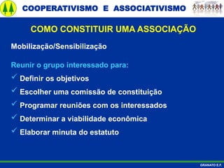 COOPERATIVISMO E ASSOCIATIVISMO
GRANATO E.F.
Mobilização/Sensibilização
Reunir o grupo interessado para:
 Definir os objetivos
 Escolher uma comissão de constituição
 Programar reuniões com os interessados
 Determinar a viabilidade econômica
 Elaborar minuta do estatuto
COMO CONSTITUIR UMA ASSOCIAÇÃO
 