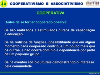 COOPERATIVISMO E ASSOCIATIVISMO
GRANATO E.F.
Antes de se tornar cooperado observe:
Se são realizados e estimulados cursos de capacitação
e educação.
Se há rodízios de funções, possibilitando que em algum
momento cada cooperado contribua um pouco mais que
os outros, e não ocorra domínio e dependência por parte
de um pequeno grupo.
Se há eventos sócio-culturais demonstrando o interesse
pela comunidade.
COOPERATIVA
 