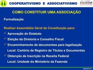 COOPERATIVISMO E ASSOCIATIVISMO
GRANATO E.F.
Formalização
Realizar Assembléia Geral de Constituição para:
 Aprovação do Estatuto
 Eleição da Diretoria e Conselho Fiscal
 Encaminhamento de documentos para legalização
Local: Cartório de Registro de Títulos e Documentos
 Obtenção de Inscrição na Receita Federal
Local: Unidade do Ministério da Fazenda
COMO CONSTITUIR UMA ASSOCIAÇÃO
 