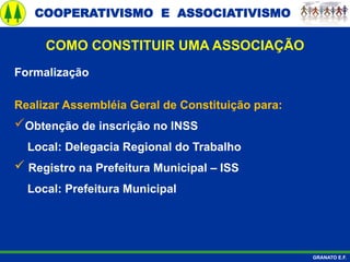 COOPERATIVISMO E ASSOCIATIVISMO
GRANATO E.F.
Formalização
Realizar Assembléia Geral de Constituição para:
Obtenção de inscrição no INSS
Local: Delegacia Regional do Trabalho
 Registro na Prefeitura Municipal – ISS
Local: Prefeitura Municipal
COMO CONSTITUIR UMA ASSOCIAÇÃO
 