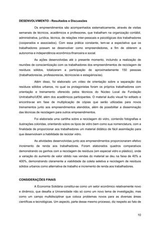 DESENVOLVIMENTO - Resultados e Discussões

           Os empreendimentos são acompanhados sistematicamente, através de visitas
semanais de técnicos, acadêmicos e professores, que trabalham na organização contábil,
administrativa, jurídica, técnica, de relações inter-pessoais e psicológicas dos trabalhadores
(cooperados e associados). Com essa prática constante, tem-se a expectativa que os
trabalhadores possam se desenvolver como empreendedores, a fim de obterem a
autonomia e independência econômico-financeira e social.

           As ações desenvolvidas até o presente momento, incluindo a realização de
reuniões de conscientização com os trabalhadores dos empreendimentos de reciclagem de
resíduos   sólidos,   totalizaram   a   participação   de   aproximadamente    150   pessoas
(trabalhadores/as, professores/as, técnicos/as e estagiários/as).

           Além disso, foi elaborado um vídeo de orientação sobre a separação dos
resíduos sólidos urbanos, no qual os protagonistas foram os próprios trabalhadores com
orientação e treinamento oferecido pelos técnicos do Núcleo Local da Fundação
Unitrabalho/UEM, além dos acadêmicos participantes. O material áudio visual foi editado e
encontra-se em fase de multiplicação de cópias que serão utilizadas para novos
treinamentos junto aos empreendimentos atendidos, além de possibilitar a disseminação
das técnicas de reciclagem para outros empreendimentos.

           Foi elaborada uma cartilha sobre a reciclagem do vidro, contendo fotografias e
ilustrações coloridas, orientando sobre os tipos de vidro bem como sua nomenclatura, com a
finalidade de proporcionar aos trabalhadores um material didático de fácil assimilação para
que desenvolvam a habilidade de reciclar vidro.

           As atividades desenvolvidas junto aos empreendimentos proporcionaram efetivo
incremento de renda aos trabalhadores. Foram elaborados quadros comparativos
demonstrando os ganhos com a reciclagem de resíduos (em especial vidro e plástico), onde
a variação do aumento de valor obtido nas vendas do material se deu na faixa de 40% a
400%, demonstrando claramente a viabilidade da coleta seletiva e reciclagem de resíduos
sólidos urbanos como alternativa de trabalho e incremento de renda aos trabalhadores.



CONSIDERAÇÕES FINAIS

           A Economia Solidária constitui-se como um setor econômico relativamente novo
e dinâmico, que desafia a Universidade não só como um novo tema de investigação, mas
como um campo multidisciplinar que coloca problemas novos para as diversas áreas
científicas e tecnológicas. Um aspecto, parte desse mesmo processo, diz respeito ao fato de



                                                                                           10
 