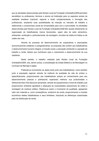 que as atividades desenvolvidas pelo Núcleo Local da Fundação Unitrabalho/UEM permitem
sensibilizar os professores, técnicos e alunos da Instituição para os aspectos sociais da
realidade brasileira (nacional, regional e local) complementando a formação dos
profissionais, ampliando suas possibilidades de inserção no mercado de trabalho e
reafirmando o compromisso social da Universidade para com a comunidade. As atividades
desenvolvidas pelo Núcleo Local da Fundação Unitrabalho/UEM têm atuado diretamente na
organização de trabalhadores menos favorecidos, sejam eles do setor alimentício,
artesanato, confecção e, particularmente, da reciclagem, oriundos da coleta em lixões ou da
coleta nas ruas.

             Através do processo de desenvolvimento de cooperativas e associações
economicamente solidárias e autogestionárias, as propostas são conferir aos trabalhadores
o desenvolvimento humano integral, a inclusão social, a educação ambiental e a geração de
trabalho e renda, fatores que contribuem para o crescimento e desenvolvimento de sua
cidadania.

             Neste sentido, o trabalho realizado pelo Núcleo Local da Fundação
Unitrabalho/UEM, visa, dentre outras, a consolidação da Coleta Seletiva e da Reciclagem no
município de Maringá e região.

             Pretende-se incrementar as ações tanto junto aos trabalhadores, como também
junto à população regional, através da melhoria da qualidade de vida de ambos e,
especificamente, proporcionando aos trabalhadores acesso ao conhecimento para seu
desenvolvimento pessoal e profissional, esperando melhorar sua produtividade e
oferecendo-lhes infra-estrutura apropriada, através de equipamentos e local de trabalho que
proporcionem ambiente agradável e adequado às necessidades operacionais de coleta e
reciclagem de resíduos sólidos. Objetiva-se assim o incremento da qualidade, agregando
valor aos materiais e, como conseqüência, acréscimo de renda, proporcionando a inclusão
econômica destes trabalhadores e seus familiares, reduzindo as diferenças ocasionadas
pela má distribuição de renda.




                                                                                        11
 