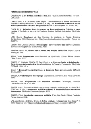REFERÊNCIAS BIBLIOGRÁFICAS

CALDERONI, S. Os bilhões perdidos no lixo, São Paulo: Editora Humanitas - FFLCH -
USP, 2003.

CARRETEIRO, T. C. A Doença como projeto - Uma contribuição à análise de formas de
filiações e desfiliações sociais. In: SAWAIA, B. (Org.). As artimanhas da exclusão social:
análise psicossocial e ética da desigualdade social. 4ª ed. Petrópolis: Ed. Vozes, 2002.

CULTI, M. N. Reflexões Sobre Incubagem de Empreendimentos Coletivos e seus
Limites. 1º Conferência Nacional de Economia Solidária da Rede Unitrabalho. São Paulo,
2002.

LIMA, Beatriz. Reciclagem de lixo: Exercício de cidadania. In Revista Direcional
Condomínios, 2006. Disponível em: <http://www.direcionalcondominios.com.br>. Acesso em
25/06/07.

MELLO, M.R. Limpeza urbana: administração e aproveitamento dos resíduos urbanos,
Blumenau: Fundação Casa Dr. Blumenau, 1981.

PEREIRA-NETO, J.T. Quanto vale o nosso lixo. Projeto Verde Vale, Viçosa: Ação e
Promoção, 1999.

RECH, Daniel. Cooperativas: uma alternativa de organização popular. Rio de Janeiro:
DP&A Editora, 2000.

SINGER, P. (Prefácio) GONZALEZ, Paul (Org.); et al. Empresa Social e Globalização -
Administração Autogestionária: Uma Possibilidade de Trabalho Permanente. São Paulo:
ANTEAG, 1998, 145 p.

Singer, P. Desenvolvimento: Significado e Estratégia. Texto para discussão. SENAES,
Brasília, 2004.

SINGER, P. Globalização e Desemprego: Diagnóstico e Alternativas. São Paulo: Contexto,
1998.

SINGER, Paul. Cooperativas          são   empresas   socialistas.   Publicação   Fundação
Unitrabalho, Ano 03, nº 10, 2000.

SINGER, PAUL. Economia solidária: um modo de produção e distribuição. In: SINGER P.
SOUZA A. R. (Org.). A economia solidária no Brasil: a autogestão como resposta ao
desemprego. São Paulo: Economia Contexto, 2000.

SINGER, PAUL. Introdução à economia solidária. 1ª ed. São Paulo: Editora Fundação
Perseu Abramo, 2002.

VAZ, José Carlos e CABRAL, Cristina C. Coleta seletiva e reciclagem do lixo. Dicas nº. 1,
1993. Disponível em: <http://www.federativo.bndes.gov.br/dicas>. Acesso em 25/06/07.




                                                                                       12
 