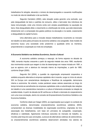 trabalhadora foi atingida, elevando o número de desempregados e causando modificações
no modo de vida do trabalhador e de sua família.

           Segundo Carreteiro (2002), esta situação acaba gerando uma exclusão, que
pela desigualdade de bens e padrões de consumo, afeta o bem-estar dos indivíduos de
baixa remuneração, onde uma minoria conta com amplas possibilidades na aquisição de
bens. Esta desigualdade afeta o crescimento e a distribuição de renda, que está relacionada
diretamente com a composição dos gastos públicos na educação e na saúde, ocasionando
a desigualdade do capital humano.

           Uma alternativa para a inclusão desses trabalhadores novamente ao mercado
de trabalho se daria pelos princípios da economia solidária e da autogestão. Este modelo de
economia busca uma sociedade onde predomine a igualdade entre os membros,
preponderando a cooperação ao invés da competição.



A Economia Solidária nos âmbitos Econômico, Social e Cultural

           A economia solidária começou a ressurgir, de forma esparsa na década de
1980, tomando impulso crescente a partir da segunda metade dos anos 1990, resultando
dos movimentos sociais que reagem à crise de desemprego em massa iniciada em 1981, e
que se agravou com a abertura do mercado interno às importações, a partir de 1990,
conforme Singer (2000).

           Segundo Eid (2004), a questão da organização empresarial cooperativa e
solidária enquanto alternativa à empresa capitalista não é recente, surge no início do século
XIX na Europa com características ideológicas e filosóficas de autogestão, democracia
interna e autonomia. No entanto, muitas perderam esses valores essenciais ao longo do
tempo tornando-se semelhantes às empresas capitalistas onde a subordinação das relações
de trabalho é uma característica marcante e a cultura é fortemente enraizada na relação de
subalternidade. A partir da década de 80 verifica-se no Brasil a retomada do cooperativismo
com uma nova conotação, dentro do conceito de Empreendimento Econômico Solidário e da
Economia Solidária.

           Conforme citado por Gaiger (2003), as organizações que surgem no contexto de
economia    solidária,   denominadas   empreendimentos      econômicos    solidários   (EES),
compreendem as diversas modalidades de organização econômica, originadas da livre
associação dos trabalhadores, com base em princípios de autogestão, cooperação,
eficiência e viabilidade. Aglutinando indivíduos excluídos do mercado de trabalho, ou
movidos pela força de suas convicções, a procura de alternativas coletivas de sobrevivência,
os empreendimentos econômicos solidários desenvolvem atividades nos setores da


                                                                                           2
 