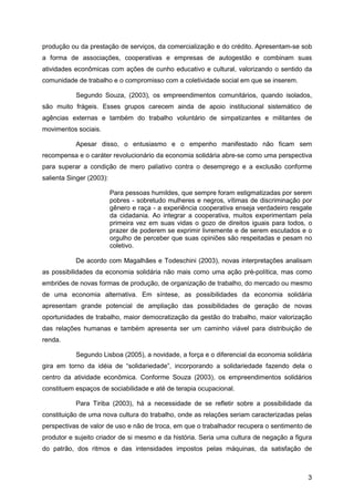 produção ou da prestação de serviços, da comercialização e do crédito. Apresentam-se sob
a forma de associações, cooperativas e empresas de autogestão e combinam suas
atividades econômicas com ações de cunho educativo e cultural, valorizando o sentido da
comunidade de trabalho e o compromisso com a coletividade social em que se inserem.

           Segundo Souza, (2003), os empreendimentos comunitários, quando isolados,
são muito frágeis. Esses grupos carecem ainda de apoio institucional sistemático de
agências externas e também do trabalho voluntário de simpatizantes e militantes de
movimentos sociais.

           Apesar disso, o entusiasmo e o empenho manifestado não ficam sem
recompensa e o caráter revolucionário da economia solidária abre-se como uma perspectiva
para superar a condição de mero paliativo contra o desemprego e a exclusão conforme
salienta Singer (2003):

                          Para pessoas humildes, que sempre foram estigmatizadas por serem
                          pobres - sobretudo mulheres e negros, vítimas de discriminação por
                          gênero e raça - a experiência cooperativa enseja verdadeiro resgate
                          da cidadania. Ao integrar a cooperativa, muitos experimentam pela
                          primeira vez em suas vidas o gozo de direitos iguais para todos, o
                          prazer de poderem se exprimir livremente e de serem escutados e o
                          orgulho de perceber que suas opiniões são respeitadas e pesam no
                          coletivo.

           De acordo com Magalhães e Todeschini (2003), novas interpretações analisam
as possibilidades da economia solidária não mais como uma ação pré-política, mas como
embriões de novas formas de produção, de organização de trabalho, do mercado ou mesmo
de uma economia alternativa. Em síntese, as possibilidades da economia solidária
apresentam grande potencial de ampliação das possibilidades de geração de novas
oportunidades de trabalho, maior democratização da gestão do trabalho, maior valorização
das relações humanas e também apresenta ser um caminho viável para distribuição de
renda.

           Segundo Lisboa (2005), a novidade, a força e o diferencial da economia solidária
gira em torno da idéia de “solidariedade”, incorporando a solidariedade fazendo dela o
centro da atividade econômica. Conforme Souza (2003), os empreendimentos solidários
constituem espaços de sociabilidade e até de terapia ocupacional.

           Para Tiriba (2003), há a necessidade de se refletir sobre a possibilidade da
constituição de uma nova cultura do trabalho, onde as relações seriam caracterizadas pelas
perspectivas de valor de uso e não de troca, em que o trabalhador recupera o sentimento de
produtor e sujeito criador de si mesmo e da história. Seria uma cultura de negação a figura
do patrão, dos ritmos e das intensidades impostos pelas máquinas, da satisfação de



                                                                                           3
 
