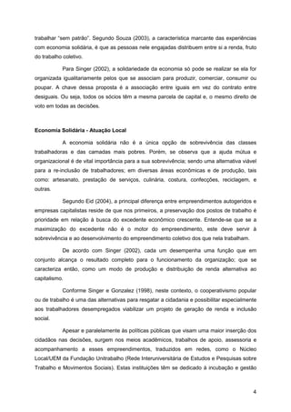 trabalhar “sem patrão”. Segundo Souza (2003), a característica marcante das experiências
com economia solidária, é que as pessoas nele engajadas distribuem entre si a renda, fruto
do trabalho coletivo.

            Para Singer (2002), a solidariedade da economia só pode se realizar se ela for
organizada igualitariamente pelos que se associam para produzir, comerciar, consumir ou
poupar. A chave dessa proposta é a associação entre iguais em vez do contrato entre
desiguais. Ou seja, todos os sócios têm a mesma parcela de capital e, o mesmo direito de
voto em todas as decisões.



Economia Solidária - Atuação Local

            A economia solidária não é a única opção de sobrevivência das classes
trabalhadoras e das camadas mais pobres. Porém, se observa que a ajuda mútua e
organizacional é de vital importância para a sua sobrevivência; sendo uma alternativa viável
para a re-inclusão de trabalhadores; em diversas áreas econômicas e de produção, tais
como: artesanato, prestação de serviços, culinária, costura, confecções, reciclagem, e
outras.

            Segundo Eid (2004), a principal diferença entre empreendimentos autogeridos e
empresas capitalistas reside de que nos primeiros, a preservação dos postos de trabalho é
prioridade em relação à busca do excedente econômico crescente. Entende-se que se a
maximização do excedente não é o motor do empreendimento, este deve servir à
sobrevivência e ao desenvolvimento do empreendimento coletivo dos que nela trabalham.

            De acordo com Singer (2002), cada um desempenha uma função que em
conjunto alcança o resultado completo para o funcionamento da organização; que se
caracteriza então, como um modo de produção e distribuição de renda alternativa ao
capitalismo.

            Conforme Singer e Gonzalez (1998), neste contexto, o cooperativismo popular
ou de trabalho é uma das alternativas para resgatar a cidadania e possibilitar especialmente
aos trabalhadores desempregados viabilizar um projeto de geração de renda e inclusão
social.

            Apesar e paralelamente às políticas públicas que visam uma maior inserção dos
cidadãos nas decisões, surgem nos meios acadêmicos, trabalhos de apoio, assessoria e
acompanhamento a esses empreendimentos, traduzidos em redes, como o Núcleo
Local/UEM da Fundação Unitrabalho (Rede Interuniversitária de Estudos e Pesquisas sobre
Trabalho e Movimentos Sociais). Estas instituições têm se dedicado à incubação e gestão



                                                                                          4
 