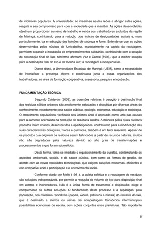 de iniciativas populares. A universidade, ao inserir-se nestas redes e abrigar estas ações,
resgata o seu compromisso para com a sociedade que a mantém. As ações desenvolvidas
objetivam proporcionar aumento de trabalho e renda aos trabalhadores excluídos da região
de Maringá, contribuindo para a redução dos índices de desigualdades sociais e, mais
particularmente, da erradicação dos bolsões de pobreza e fome. Entende-se que as ações
desenvolvidas pelos núcleos da Unitrabalho, especialmente na cadeia da reciclagem,
permitem expandir a incubação de empreendimentos solidários, contribuindo com a solução
de destinação final do lixo, conforme afirmam Vaz e Cabral (1993), que a melhor solução
para a destinação final do lixo é ter menos lixo; a reciclagem é indispensável.

           Diante disso, a Universidade Estadual de Maringá (UEM), sente a necessidade
de intensificar a presença efetiva e continuada junto a essas organizações dos
trabalhadores, na área da formação cooperativa, assessoria, pesquisa e incubação.



FUNDAMENTAÇÃO TEÓRICA

           Segundo Calderoni (2003), as questões relativas à geração e destinação final
dos resíduos sólidos urbanos são amplamente estudadas e discutidas por diversas áreas do
conhecimento, notadamente pela saúde pública, ecologia, economia, educação e sociologia.
O crescimento populacional verificado nos últimos anos é apontado como uma das causas
para o aumento acentuado da produção de resíduos sólidos. A maneira pelas quais diversos
produtos foram criados, desenvolvidos e aperfeiçoados, contribuindo para a modificação das
suas características biológicas, físicas e químicas, também é um fator relevante. Apesar de
os produtos que originam os resíduos serem fabricados a partir de recursos naturais, muitos
não são degradados pela natureza devido ao alto grau de transformações e
processamentos a que foram submetidos.

           Desta forma, torna-se imediato o equacionamento da questão, contemplando os
aspectos ambientais, sociais, e de saúde pública, bem como as formas de gestão, de
acordo com as novas realidades tecnológicas que exigem soluções modernas, eficientes e
eco-compatível com a participação e o envolvimento social.

           Conforme citado por Mello (1981), a coleta seletiva e a reciclagem de resíduos
são soluções indispensáveis, por permitir a redução do volume de lixo para disposição final
em aterros e incineradores. Não é a única forma de tratamento e disposição: exige o
complemento de outras soluções. O fundamento deste processo é a separação, pela
população, dos materiais recicláveis (papéis, vidros, plásticos e metais) do restante do lixo,
que é destinado a aterros ou usinas de compostagem Consórcios intermunicipais
possibilitam economias de escala, com ações conjuntas entre prefeituras. Tão importante


                                                                                            5
 